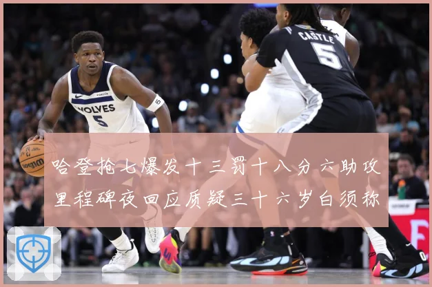 哈登抢七爆发十三罚十八分六助攻里程碑夜回应质疑三十六岁白须称赛场复盘