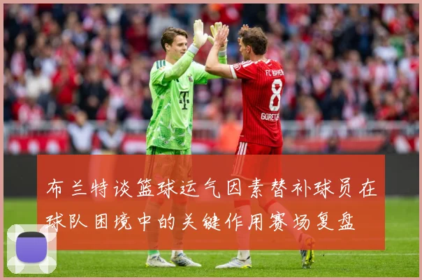 布兰特谈篮球运气因素替补球员在球队困境中的关键作用赛场复盘