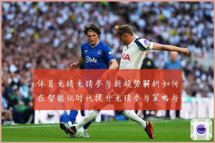 体育竞猜竞猜参与新趋势解析如何在智能化时代提升竞猜参与策略与成长观察