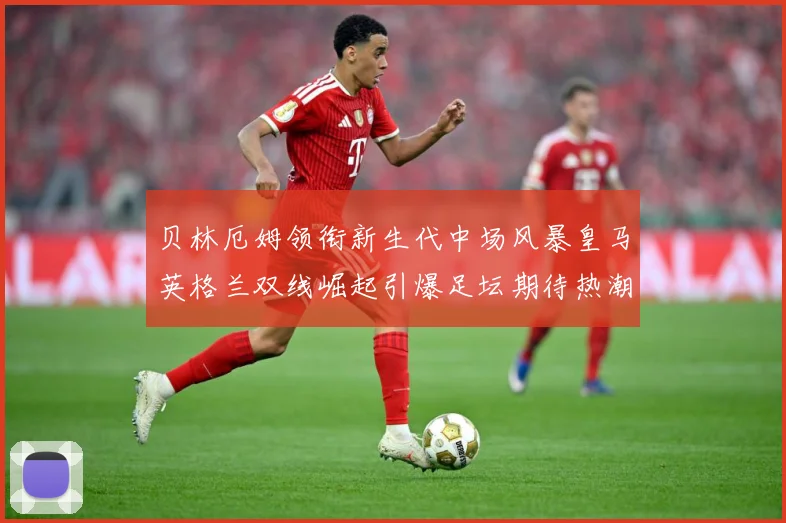 贝林厄姆领衔新生代中场风暴皇马英格兰双线崛起引爆足坛期待热潮战术观察