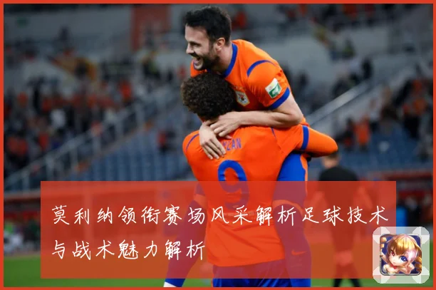 莫利纳领衔赛场风采解析足球技术与战术魅力解析