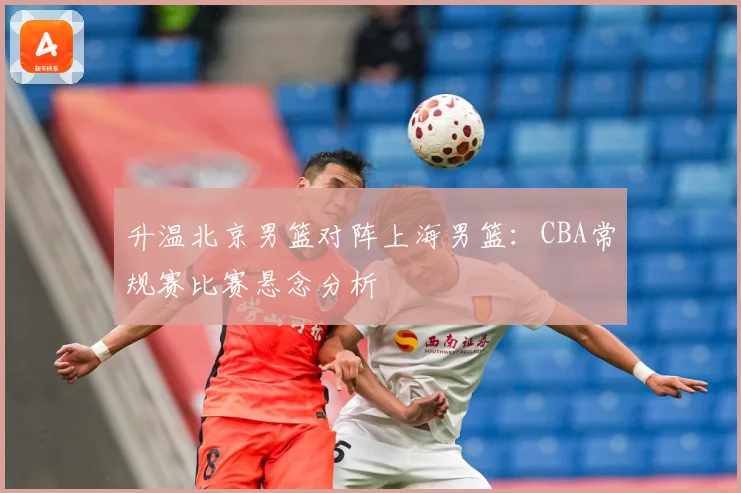 升温北京男篮对阵上海男篮：CBA常规赛比赛悬念分析