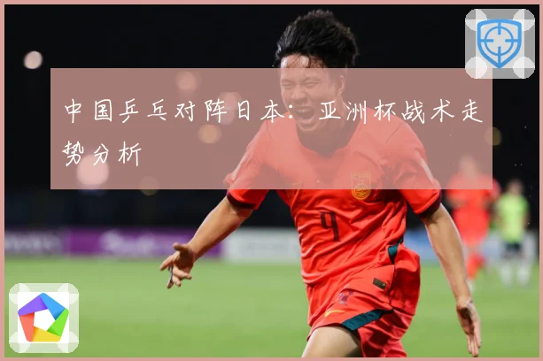中国乒乓对阵日本：亚洲杯战术走势分析