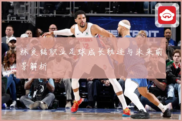 林良铭职业足球成长轨迹与未来前景解析