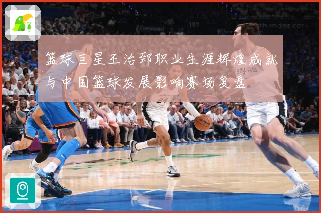 篮球巨星王治郅职业生涯辉煌成就与中国篮球发展影响赛场复盘