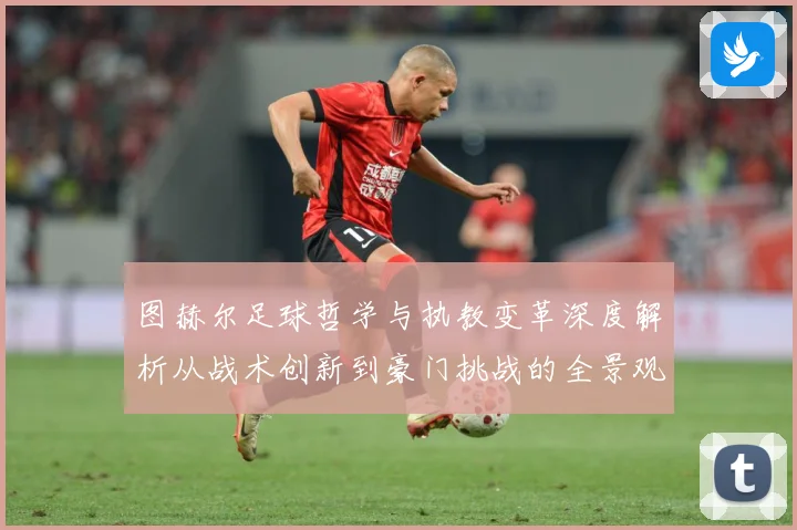 图赫尔足球哲学与执教变革深度解析从战术创新到豪门挑战的全景观察