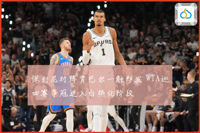 保利尼对阵贾巴尔一触即发 WTA巡回赛争冠进入白热化阶段