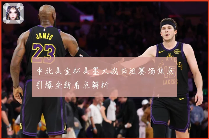 中北美金杯美墨大战临近赛场焦点引爆全新看点解析