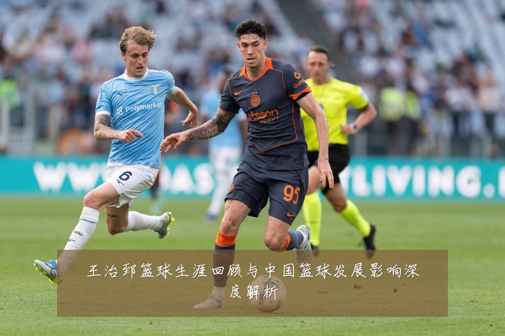 王治郅篮球生涯回顾与中国篮球发展影响深度解析