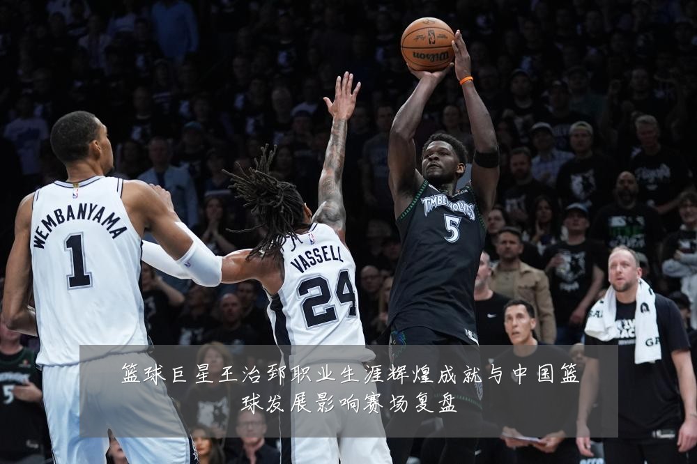 篮球巨星王治郅职业生涯辉煌成就与中国篮球发展影响赛场复盘
